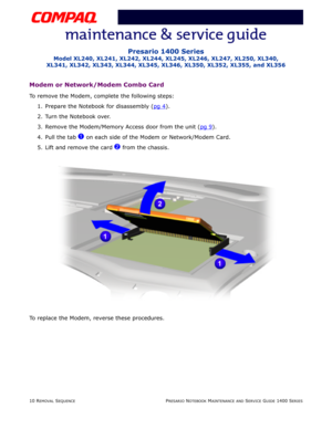 Page 8410 REMOVAL SEQUENCEPRESARIO NOTEBOOK MAINTENANCE AND SERVICE GUIDE 1400 SERIES
Presario 1400 Series
Model XL240, XL241, XL242, XL244, XL245, XL246, XL247, XL250, XL340, 
XL341, XL342, XL343, XL344, XL345, XL346, XL350, XL352, XL355, and XL356
Modem or Network/Modem Combo Card
To remove the Modem, complete the following steps:
1. Prepare the Notebook for disassembly (pg 4
).
2. Turn the Notebook over.
3. Remove the Modem/Memory Access door from the unit (pg 9
).
4. Pull the tab 
1 on each side of the...