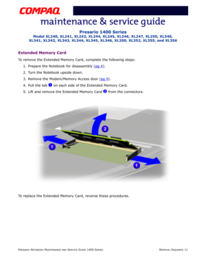 Page 85PRESARIO NOTEBOOK MAINTENANCE AND SERVICE GUIDE 1400 SERIESREMOVAL SEQUENCE 11
Presario 1400 Series
Model XL240, XL241, XL242, XL244, XL245, XL246, XL247, XL250, XL340, 
XL341, XL342, XL343, XL344, XL345, XL346, XL350, XL352, XL355, and XL356
Extended Memory Card
To remove the Extended Memory Card, complete the following steps:
1. Prepare the Notebook for disassembly (pg 4
).
2. Turn the Notebook upside down.
3. Remove the Modem/Memory Access door (pg 9
).
4. Pull the tab 
1 on each side of the Extended...