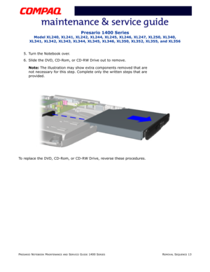 Page 87PRESARIO NOTEBOOK MAINTENANCE AND SERVICE GUIDE 1400 SERIESREMOVAL SEQUENCE 13
Presario 1400 Series
Model XL240, XL241, XL242, XL244, XL245, XL246, XL247, XL250, XL340, 
XL341, XL342, XL343, XL344, XL345, XL346, XL350, XL352, XL355, and XL356
5. Turn the Notebook over.
6. Slide the DVD, CD-Rom, or CD-RW Drive out to remove.
Note: The illustration may show extra components removed that are 
not necessary for this step. Complete only the written steps that are 
provided.
To replace the DVD, CD-Rom, or...