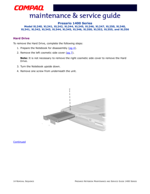 Page 8814 REMOVAL SEQUENCEPRESARIO NOTEBOOK MAINTENANCE AND SERVICE GUIDE 1400 SERIES
Presario 1400 Series
Model XL240, XL241, XL242, XL244, XL245, XL246, XL247, XL250, XL340, 
XL341, XL342, XL343, XL344, XL345, XL346, XL350, XL352, XL355, and XL356
Hard Drive
To remove the Hard Drive, complete the following steps:
1. Prepare the Notebook for disassembly (pg 4
).
2. Remove the left cosmetic side cover (pg 7
).
Note: It is not necessary to remove the right cosmetic side cover to remove the Hard 
Drive.
3. Turn...