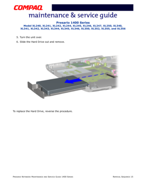 Page 89PRESARIO NOTEBOOK MAINTENANCE AND SERVICE GUIDE 1400 SERIESREMOVAL SEQUENCE 15
Presario 1400 Series
Model XL240, XL241, XL242, XL244, XL245, XL246, XL247, XL250, XL340, 
XL341, XL342, XL343, XL344, XL345, XL346, XL350, XL352, XL355, and XL356
5. Turn the unit over.
6. Slide the Hard Drive out and remove.
To replace the Hard Drive, reverse the procedure. 