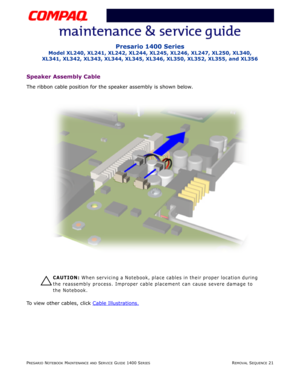 Page 95PRESARIO NOTEBOOK MAINTENANCE AND SERVICE GUIDE 1400 SERIESREMOVAL SEQUENCE 21
Presario 1400 Series
Model XL240, XL241, XL242, XL244, XL245, XL246, XL247, XL250, XL340, 
XL341, XL342, XL343, XL344, XL345, XL346, XL350, XL352, XL355, and XL356
Speaker Assembly Cable
The ribbon cable position for the speaker assembly is shown below.
Ä
ÄÄ Ä
CAUTION: When servicing a Notebook, place cables in their proper location during 
the reassembly process. Improper cable placement can cause severe damage to 
the...