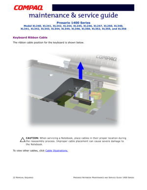 Page 9622 REMOVAL SEQUENCEPRESARIO NOTEBOOK MAINTENANCE AND SERVICE GUIDE 1400 SERIES
Presario 1400 Series
Model XL240, XL241, XL242, XL244, XL245, XL246, XL247, XL250, XL340, 
XL341, XL342, XL343, XL344, XL345, XL346, XL350, XL352, XL355, and XL356
Keyboard Ribbon Cable
The ribbon cable position for the keyboard is shown below.
Ä
ÄÄ Ä
CAUTION: When servicing a Notebook, place cables in their proper location during 
the reassembly process. Improper cable placement can cause severe damage to 
the Notebook.
To...