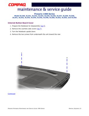 Page 97PRESARIO NOTEBOOK MAINTENANCE AND SERVICE GUIDE 1400 SERIESREMOVAL SEQUENCE 23
Presario 1400 Series
Model XL240, XL241, XL242, XL244, XL245, XL246, XL247, XL250, XL340, 
XL341, XL342, XL343, XL344, XL345, XL346, XL350, XL352, XL355, and XL356
Internet Button Board Cover
1. Prepare the Notebook for disassembly (pg 4).
2. Remove the cosmetic side covers (pg 7
).
3. Turn the Notebook upside down.
4. Remove the two screws from underneath the unit toward the rear.
Continued 