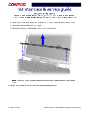 Page 9824 REMOVAL SEQUENCEPRESARIO NOTEBOOK MAINTENANCE AND SERVICE GUIDE 1400 SERIES
Presario 1400 Series
Model XL240, XL241, XL242, XL244, XL245, XL246, XL247, XL250, XL340, 
XL341, XL342, XL343, XL344, XL345, XL346, XL350, XL352, XL355, and XL356
5. Carefully pry with the flat end of a screwdriver to lift the Internet Button Board Cover.
6. Disconnect the backlight and flex cables.
7. Remove the Internet Button Board Cover from the Notebook.
Note: The hinge covers and backlight switch are located on the...