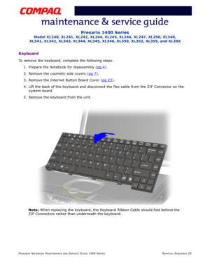 Page 99PRESARIO NOTEBOOK MAINTENANCE AND SERVICE GUIDE 1400 SERIESREMOVAL SEQUENCE 25
Presario 1400 Series
Model XL240, XL241, XL242, XL244, XL245, XL246, XL247, XL250, XL340, 
XL341, XL342, XL343, XL344, XL345, XL346, XL350, XL352, XL355, and XL356
Keyboard
To remove the keyboard, complete the following steps:
1. Prepare the Notebook for disassembly (pg 4
).
2. Remove the cosmetic side covers (pg 7
).
3. Remove the Internet Button Board Cover (pg 23
).
4. Lift the back of the keyboard and disconnect the flex...