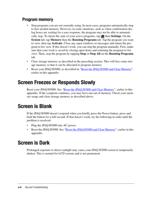 Page 102a-6Tips and Troubleshooting
Program memory
• Stop programs you are not currently using. In most cases, programs automatically stop 
to free needed memory. However, in some situations, such as when confirmation dia-
log boxes are waiting for a user response, the program may not be able to automati-
cally stop. To check the state of your active programs, tap   then Settings. On the 
System tab, tap Memory then the Running Programs tab. Tap the program you want 
to view, then tap Activate. Close any open...