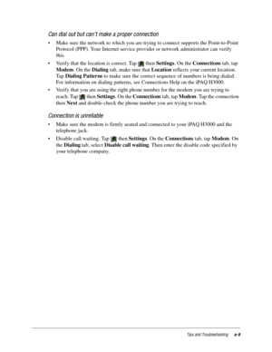 Page 105Tips and Troubleshootinga-9
Can dial out but can’t make a proper connection
• Make sure the network to which you are trying to connect supports the Point-to-Point 
Protocol (PPP). Your Internet service provider or network administrator can verify 
this.
• Verify that the location is correct. Tap   then Settings. On the Connections tab, tap 
Modem. On the Dialing tab, make sure that Location reflects your current location. 
Ta p  Dialing Patterns to make sure the correct sequence of numbers is being...