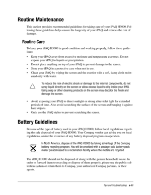 Page 107Tips and Troubleshootinga-11
Routine Maintenance
This section provides recommended guidelines for taking care of your iPAQ H3000. Fol-
lowing these guidelines helps ensure the longevity of your iPAQ and reduces the risk of 
damage. 
Routine Care
To keep your iPAQ H3000 in good condition and working properly, follow these guide-
lines: 
• Keep your iPAQ away from excessive moisture and temperature extremes. Do not 
expose your iPAQ to liquids or precipitation.
• Do not place anything on top of your iPAQ...