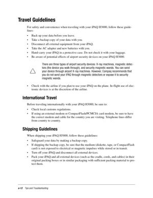 Page 108a-12Tips and Troubleshooting
Travel Guidelines
For safety and convenience when traveling with your iPAQ H3000, follow these guide-
lines: 
• Back up your data before you leave.
• Take a backup copy of your data with you.
• Disconnect all external equipment from your iPAQ.
• Take the AC adapter and new batteries with you.
• Hand-carry your iPAQ in a protective case. Do not check it with your luggage.
• Be aware of potential effects of airport security devices on your iPAQ H3000.
• Check with the airline...