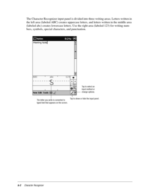 Page 110b-2Character Recognizer
The Character Recognizer input panel is divided into three writing areas. Letters written in 
the left area (labeled ABC) creates uppercase letters, and letters written in the middle area 
(labeled abc) creates lowercase letters. Use the right area (labeled 123) for writing num-
bers, symbols, special characters, and punctuation. 
Tap to select an
input method or
change options.
Tap to show or hide the input panel.
The letter you write is converted to
typed text that appears on...