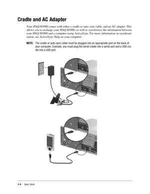 Page 142-4Basic Skills
Cradle and AC Adapter
Your iPAQ H3000 comes with either a cradle or auto-sync cable, and an AC adapter. This 
allows you to recharge your iPAQ H3000, as well as synchronize the information between 
your iPAQ H3000 and a computer using ActiveSync. For more information on synchroni-
zation, see ActiveSync Help on your computer.
NOTE:The cradle or auto-sync cable must be plugged into an appropriate port on the back of
your computer. Example, you must plug the serial cradle into a serial port...