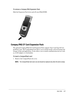 Page 17Basic Skills2-7
To remove a Compaq iPAQ Expansion Pack:
Slide the Expansion Pack down and off your iPAQ H3000. 
 
Compaq iPAQ CF Card Expansion Pack
The optional Compaq iPAQ CF Card Expansion Pack supports Type I and Type II Com-
pactFlash cards. The CompactFlash slot allows you to install storage cards for backup and 
storage of data and applications. It also allows you to install communication devices such 
as a LAN adapter or a fax/modem. 
To insert a CompactFlash card:
1. Remove the CompactFlash slot...