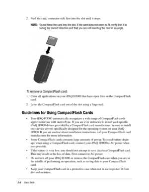 Page 182-8Basic Skills
2. Push the card, connector-side first into the slot until it stops. 
NOTE:Do not force the card into the slot. If the card does not seem to fit, verify that it is
facing the correct direction and that you are not inserting the card at an angle.
To remove a CompactFlash card:
1. Close all applications on your iPAQ H3000 that have open files on the CompactFlash 
card.
2. Lever the CompactFlash card out of the slot using a fingernail. 
Guidelines for Using CompactFlash Cards
• Your iPAQ...