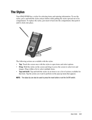 Page 19Basic Skills2-9
The Stylus
Your iPAQ H3000 has a stylus for selecting items and entering information. To use the 
stylus, press and hold the stylus release button while pulling the stylus upward out of its 
compartment. To replace the stylus, just insert it back into the compartment, then push it 
until it clicks into place.
The following actions are available with the stylus: 
•Ta p. Touch the screen once with the stylus to open items and select options.
•Drag. Hold the stylus on the screen and drag it...
