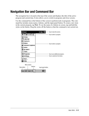 Page 23Basic Skills2-13
Navigation Bar and Command Bar
The navigation bar is located at the top of the screen and displays the title of the active 
program and current time. It also allows you to switch to programs and close screens. 
Use the command bar at the bottom of the screen to perform tasks in programs. The com-
mand bar includes menu names, buttons, and the input panel button. To create a new item 
in the current program, tap New. To see the name of a button on screen, tap and hold the 
stylus on the...