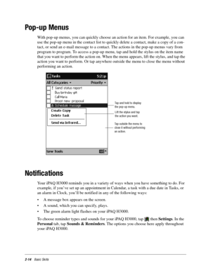 Page 242-14Basic Skills
Pop-up Menus
With pop-up menus, you can quickly choose an action for an item. For example, you can 
use the pop-up menu in the contact list to quickly delete a contact, make a copy of a con-
tact, or send an e-mail message to a contact. The actions in the pop-up menus vary from 
program to program. To access a pop-up menu, tap and hold the stylus on the item name 
that you want to perform the action on. When the menu appears, lift the stylus, and tap the 
action you want to perform. Or...