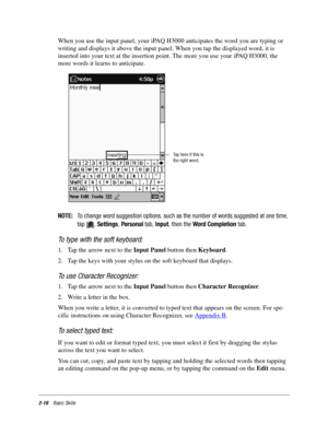 Page 262-16Basic Skills
When you use the input panel, your iPAQ H3000 anticipates the word you are typing or 
writing and displays it above the input panel. When you tap the displayed word, it is 
inserted into your text at the insertion point. The more you use your iPAQ H3000, the 
more words it learns to anticipate.
NOTE:To change word suggestion options, such as the number of words suggested at one time,
tap ,Settings,Personaltab,Input, then theWord Completiontab.
To type with the soft keyboard:
1. Tap the...