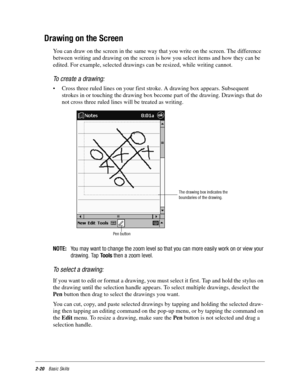 Page 302-20Basic Skills
Drawing on the Screen
You can draw on the screen in the same way that you write on the screen. The difference 
between writing and drawing on the screen is how you select items and how they can be 
edited. For example, selected drawings can be resized, while writing cannot.
To create a drawing:
• Cross three ruled lines on your first stroke. A drawing box appears. Subsequent 
strokes in or touching the drawing box become part of the drawing. Drawings that do 
not cross three ruled lines...