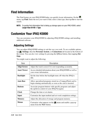 Page 322-22Basic Skills
Find Information
The Find feature on your iPAQ H3000 helps you quickly locate information. On the   
menu, tap Find. Enter the text you want to find, select a data type, then tap Go to start the 
search.
NOTE:To quickly find information that is taking up storage space on your iPAQ H3000, select
Larger than 64 KBinType.
Customize Your iPAQ H3000
You can customize your iPAQ H3000 by adjusting iPAQ H3000 settings and installing 
additional software.
Adjusting Settings
You can adjust iPAQ...