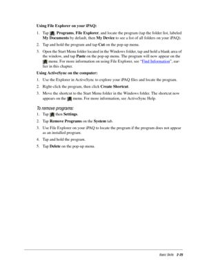 Page 35Basic Skills2-25
Using File Explorer on your iPAQ:
1. Tap , Programs, File Explorer, and locate the program (tap the folder list, labeled 
My Documents by default, then My Device to see a list of all folders on your iPAQ).
2. Tap and hold the program and tap Cut on the pop-up menu. 
3. Open the Start Menu folder located in the Windows folder, tap and hold a blank area of 
the window, and tap Paste on the pop-up menu. The program will now appear on the 
 menu. For more information on using File Explorer,...