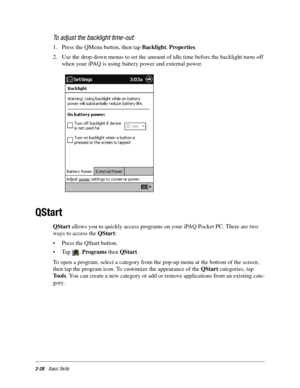 Page 382-28Basic Skills
To adjust the backlight time-out:
1. Press the QMenu button, then tap Backlight, Properties. 
2. Use the drop-down menus to set the amount of idle time before the backlight turns off 
when your iPAQ is using battery power and external power.
QStart
QStart allows you to quickly access programs on your iPAQ Pocket PC. There are two 
ways to access the QStart:
•Press the QStart button. 
•Tap , Programs then QStart.
To open a program, select a category from the pop-up menu at the bottom of...