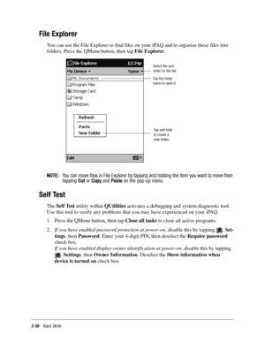 Page 402-30Basic Skills
File Explorer
You can use the File Explorer to find files on your iPAQ and to organize these files into 
folders. Press the QMenu button, then tap File Explorer.
NOTE:You can move files in File Explorer by tapping and holding the item you want to move then
tappingCutorCopyandPasteon the pop-up menu.
Self Test
The Self Test utility within QUtilities activates a debugging and system diagnostic tool. 
Use this tool to verify any problems that you may have experienced on your iPAQ. 
1. Press...