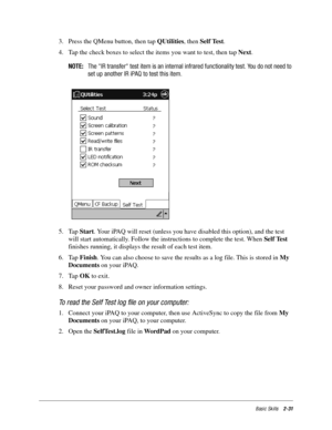 Page 41Basic Skills2-31
3. Press the QMenu button, then tap QUtilities, then Self Test. 
4. Tap the check boxes to select the items you want to test, then tap Next. 
NOTE:The IR transfer test item is an internal infrared functionality test. You do not need to
set up another IR iPAQ to test this item.
5. Tap Start. Your iPAQ will reset (unless you have disabled this option), and the test 
will start automatically. Follow the instructions to complete the test. When Self Test 
finishes running, it displays the...
