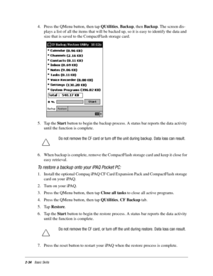 Page 442-34Basic Skills
4. Press the QMenu button, then tap QUtilities, Backup, then Backup. The screen dis-
plays a list of all the items that will be backed up, so it is easy to identify the data and 
size that is saved to the CompactFlash storage card.
5. Tap the Start button to begin the backup process. A status bar reports the data activity 
until the function is complete. 
6. When backup is complete, remove the CompactFlash storage card and keep it close for 
easy retrieval.
To restore a backup onto your...