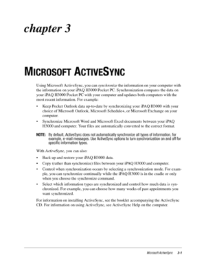 Page 45Microsoft ActiveSync3-1
chapter 3
M
ICROSOFT ACTIVESYNC
Using Microsoft ActiveSync, you can synchronize the information on your computer with 
the information on your iPAQ H3000 Pocket PC. Synchronization compares the data on 
your iPAQ H3000 Pocket PC with your computer and updates both computers with the 
most recent information. For example:
• Keep Pocket Outlook data up-to-date by synchronizing your iPAQ H3000 with your 
choice of Microsoft Outlook, Microsoft Schedule+, or Microsoft Exchange on your...