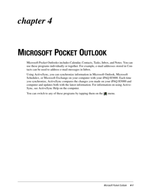Page 47Microsoft Pocket Outlook4-1
chapter 4 
M
ICROSOFT POCKET OUTLOOK
Microsoft Pocket OutlookÒ includes Calendar, Contacts, Tasks, Inbox, and Notes. You can 
use these programs individually or together. For example, e-mail addresses stored in Con-
tacts can be used to address e-mail messages in Inbox. 
Using ActiveSync, you can synchronize information in Microsoft Outlook, Microsoft 
Schedule+, or Microsoft Exchange on your computer with your iPAQ H3000. Each time 
you synchronize, ActiveSync compares the...