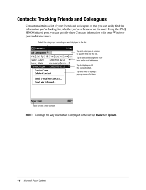 Page 524-6Microsoft Pocket Outlook
Contacts: Tracking Friends and Colleagues
Contacts maintains a list of your friends and colleagues so that you can easily find the 
information you’re looking for, whether you’re at home or on the road. Using the iPAQ 
H3000 infrared port, you can quickly share Contacts information with other Windows-
powered device users.
NOTE:To change the way information is displayed in the list, tapToolsthenOptions.
Tap and enter part of a name
to quickly find it in the list.
Tap to see...