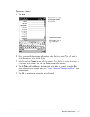 Page 53Microsoft Pocket Outlook4-7
To create a contact:
1. Tap New.
2. Enter a name and other contact information using the input panel. You will need to 
scroll down to see all available fields.
3. Scroll to and tap Categories and select a category from the list to assign the contact to 
a category. In the contact list, you can display contacts by category.
4. Tap the Notes tab to add notes. You can enter text, draw, or create a recording. For 
more information on creating notes, see “Notes: Capturing Thoughts...