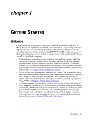 Page 7Getting Started1-1
chapter 1
G
ETTING STARTED
Welcome
Congratulations on purchasing a Compaq iPAQ H3000 Windows Powered Pocket PC. 
Due to the size and capabilities of your iPAQ H3000 Pocket PC, you can keep your most 
important business and personal information up-to-date and close at hand. Microsoft
Ò 
ActiveSync
Ò increases the power of your iPAQ H3000 Pocket PC by allowing you to syn-
chronize the information on your desktop or laptop computer with your Pocket PC. Picture 
yourself in the following...