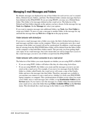 Page 644-18Microsoft Pocket Outlook
Managing E-mail Messages and Folders
By default, messages are displayed in one of four folders for each service you’ve created: 
Inbox, Deleted (local), Outbox, and Sent. The Deleted folder contains messages that have 
been deleted on the iPAQ H3000. If you are using IMAP4, you may see a Deleted Items 
folder. This folder is for messages deleted on the e-mail server. The behavior of the 
Deleted and Sent folders depends on the options you have chosen. In the message list, tap...