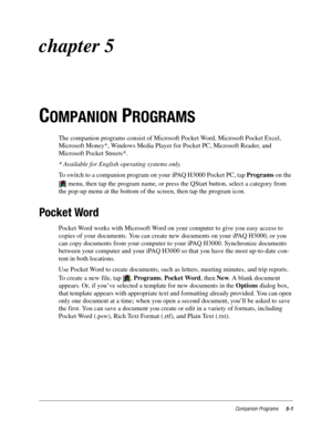 Page 65Companion Programs5-1
chapter 5 
C
OMPANION PROGRAMS
The companion programs consist of Microsoft Pocket Word, Microsoft Pocket Excel, 
Microsoft Money*, Windows Media Player for Pocket PC, Microsoft Reader, and 
Microsoft Pocket Streets*.
* Available for English operating systems only.
To switch to a companion program on your iPAQ H3000 Pocket PC, tap Programs on the 
 menu, then tap the program name, or press the QStart button, select a category from 
the pop-up menu at the bottom of the screen, then...