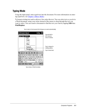 Page 67Companion Programs5-3
Typing Mode
Using the input panel, enter typed text into the document. For more information on enter-
ing typed text, see Chapter 2 (Basic Skills)
.
To format existing text and to edit text, first select the text. You can select text as you do in 
a Word document, using your stylus instead of the mouse to drag through the text you 
want to select. You can search a document to find the text you want by tapping Edit then 
Find/Replace.
Tap and hold to
see a pop-up
menu of actions.
Tap...