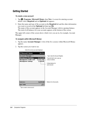 Page 725-8Companion Programs
Getting Started
To create a new account:
1. Tap , Programs, Microsoft Money, then New. A screen for entering account 
details with a Required and an Optional tab appears.
2. Enter the name and type of the account on the Required tab and the other information 
you want to record on the Optional tab then tap OK. 
The name of the account appears in the Account Manager with its opening balance. 
The total of all balances for your accounts appears at the bottom of the screen.
The...