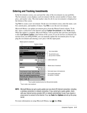 Page 75Companion Programs5-11
Entering and Tracking Investments
In the Investments screen, you can track the value of the investments in your portfolio. 
The Investments screen displays each investment with the current number of shares, their 
price, and market value. The total market value for all of your investments is displayed at 
the bottom of the screen.
Ta p  New to create a new investment. On the new investment screen, enter the name, sym-
bol, current price, and number of shares. Tap OK to save the new...