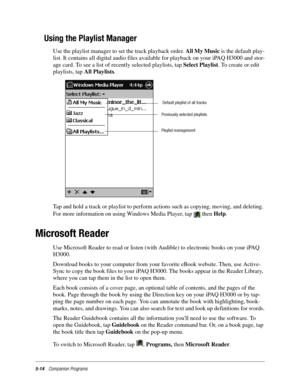 Page 785-14Companion Programs
Using the Playlist Manager
Use the playlist manager to set the track playback order. All My Music is the default play-
list. It contains all digital audio files available for playback on your iPAQ H3000 and stor-
age card. To see a list of recently selected playlists, tap Select Playlist. To create or edit 
playlists, tap All Playlists.
Tap and hold a track or playlist to perform actions such as copying, moving, and deleting. 
For more information on using Windows Media Player, tap...