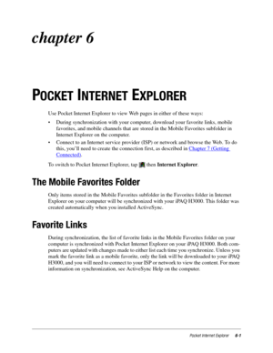 Page 83Pocket Internet Explorer6-1
chapter 6
P
OCKET INTERNET EXPLORER
Use Pocket Internet Explorer to view Web pages in either of these ways:
• During synchronization with your computer, download your favorite links, mobile 
favorites, and mobile channels that are stored in the Mobile Favorites subfolder in 
Internet Explorer on the computer.
• Connect to an Internet service provider (ISP) or network and browse the Web. To do 
this, you’ll need to create the connection first, as described in Chapter 7 (Getting...