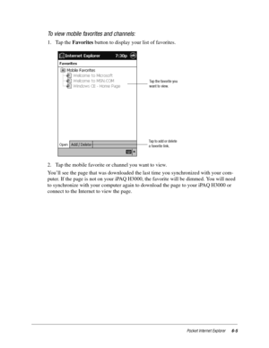 Page 87Pocket Internet Explorer6-5
To view mobile favorites and channels:
1. Tap the Favorites button to display your list of favorites. 
2. Tap the mobile favorite or channel you want to view. 
You’ll see the page that was downloaded the last time you synchronized with your com-
puter. If the page is not on your iPAQ H3000, the favorite will be dimmed. You will need 
to synchronize with your computer again to download the page to your iPAQ H3000 or 
connect to the Internet to view the page.
Tap the favorite...