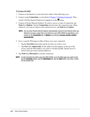 Page 886-6Pocket Internet Explorer
To browse the Web:
1. Connect to the Internet or your network in either of the following ways:
2. Connect using Connections, as described in Chapter 7 (Getting Connected)
. Then 
switch to Pocket Internet Explorer by tapping it on the   menu. 
3. Connect in Pocket Internet Explorer. To select a service or type of connection, tap 
Tools then Options. Tap the Connections tab and select the connection type. Then, 
whenever you want to connect to the selected service, tap Tools...