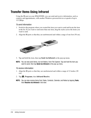 Page 907-2Getting Connected
Transfer Items Using Infrared
Using the IR port on your iPAQ H3000, you can send and receive information, such as 
contacts and appointments, with another Windows-powered device at speeds of up to 
115.2Kbps. 
To send information:
1. Switch to the program where you created the item you want to send and locate the item 
in the list. If you want to send more than one item, drag the stylus across the items you 
want to send.
2. Align the IR ports so that they are unobstructed and within...