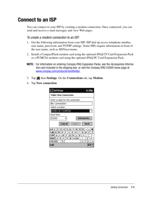 Page 91Getting Connected7-3
Connect to an ISP
You can connect to your ISP by creating a modem connection. Once connected, you can 
send and receive e-mail messages and view Web pages.
To create a modem connection to an ISP:
1. Get the following information from your ISP: ISP dial-up access telephone number, 
user name, password, and TCP/IP settings. Some ISPs require information in front of 
the user name, such as MSN/username.
2. Install a CompactFlash modem card using the optional iPAQ CF Card Expansion Pack...