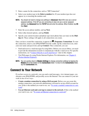 Page 927-4Getting Connected
5. Enter a name for the connection, such as “ISP Connection”.
6. Select your modem type in the Select a modem list. If your modem type does not 
appear, try re-inserting the modem card. 
NOTE:You should not need to change any settings inAdvanced. Most ISPs now use a server-
assigned address. If the ISP you are connecting to does not use a server-assigned
address, tapAdvancedthen theTCP/IPtab and enter the address. When finished, tapOK
thenNext.
7. Enter the access phone number, and...