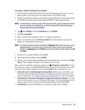 Page 93Getting Connected7-5
To create a modem connection to a network:
1. Get the following information from your network administrator: dial-up access tele-
phone number, user name, password, domain name, and TCP/IP settings.
2. Install a CompactFlash modem card using the optional iPAQ CF Card Expansion Pack 
or a PCMCIA modem card using the optional iPAQ PC Card Expansion Pack. 
NOTE:For information on ordering Compaq iPAQ Expansion Packs, see theAccessories Informa-
tioncard included in the shipping box, or...