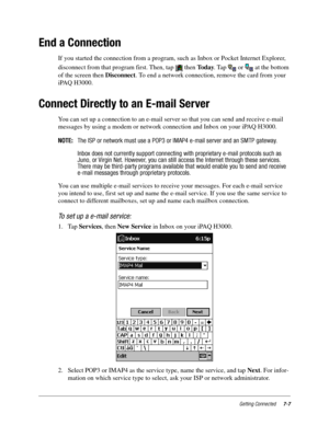 Page 95Getting Connected7-7
End a Connection
If you started the connection from a program, such as Inbox or Pocket Internet Explorer, 
disconnect from that program first. Then, tap   then To d a y. Tap   or   at the bottom 
of the screen then Disconnect. To end a network connection, remove the card from your 
iPAQ H3000.
Connect Directly to an E-mail Server
You can set up a connection to an e-mail server so that you can send and receive e-mail 
messages by using a modem or network connection and Inbox on your...