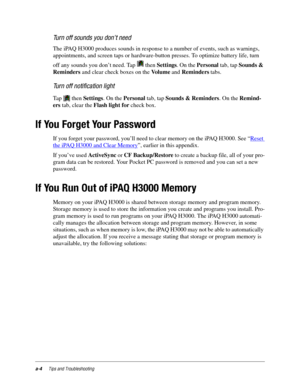 Page 100a-4Tips and Troubleshooting
Turn off sounds you don’t need
The iPAQ H3000 produces sounds in response to a number of events, such as warnings, 
appointments, and screen taps or hardware-button presses. To optimize battery life, turn 
off any sounds you don’t need. Tap   then Settings. On the Personal tab, tap Sounds & 
Reminders and clear check boxes on the Vo l u m e  and Reminders tabs.
Turn off notification light
Tap   then Settings. On the Personal tab, tap Sounds & Reminders. On the Remind-
ers tab,...