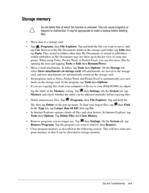 Page 101Tips and Troubleshootinga-5
Storage memory
• Move data to a storage card.
•Tap , Programs, then File Explorer. Tap and hold the file you want to move, and 
tap Cut. Browse to the My Documents folder in the storage card folder, tap Edit, then 
tap Paste. Files stored in folders other than My Documents or stored in subfolders 
within subfolders in My Documents may not show up in the list view of some pro-
grams. When using Notes, Pocket Word, or Pocket Excel, you can also move files by 
opening the item...